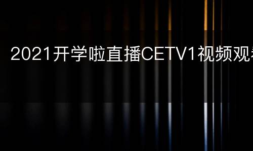 2021开学啦直播CETV1视频观看