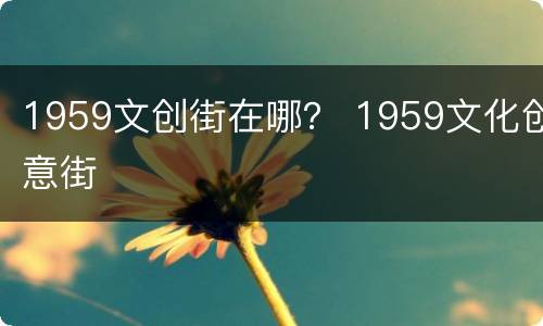 1959文创街在哪？ 1959文化创意街