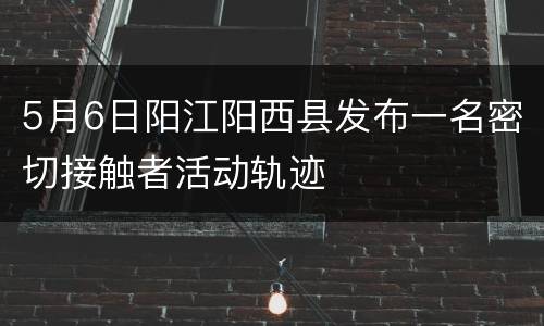 5月6日阳江阳西县发布一名密切接触者活动轨迹