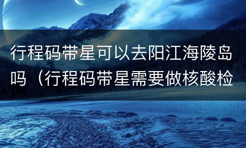 行程码带星可以去阳江海陵岛吗（行程码带星需要做核酸检测吗）