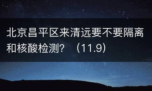 北京昌平区来清远要不要隔离和核酸检测？（11.9）