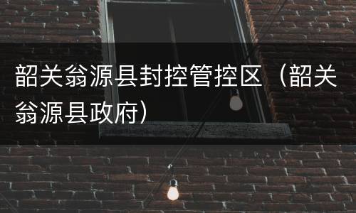 韶关翁源县封控管控区（韶关翁源县政府）