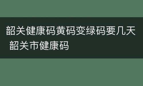 韶关健康码黄码变绿码要几天 韶关市健康码