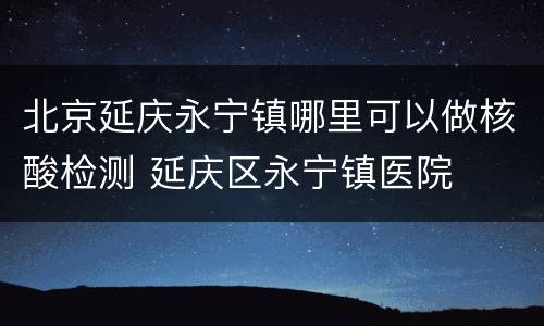 北京延庆永宁镇哪里可以做核酸检测 延庆区永宁镇医院
