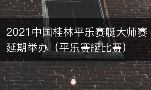 2021中国桂林平乐赛艇大师赛延期举办（平乐赛艇比赛）