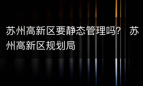 苏州高新区要静态管理吗？ 苏州高新区规划局