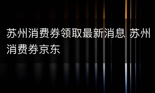 苏州消费券领取最新消息 苏州消费券京东
