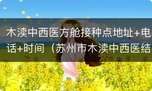 木渎中西医方舱接种点地址+电话+时间（苏州市木渎中西医结合医院）