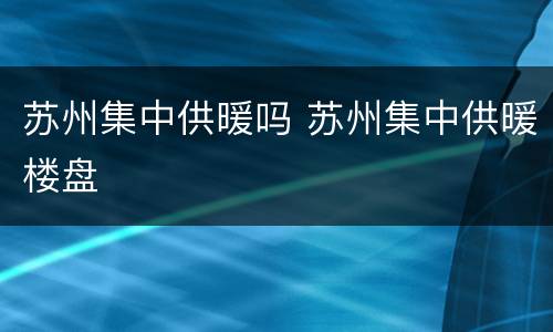 苏州集中供暖吗 苏州集中供暖楼盘