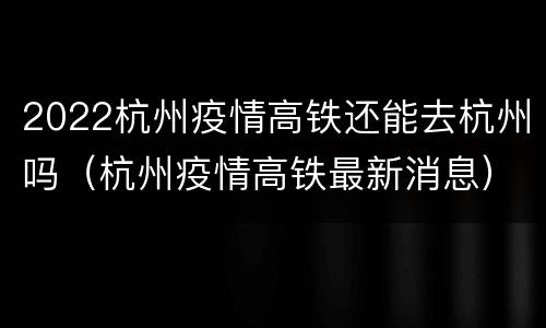 2022杭州疫情高铁还能去杭州吗（杭州疫情高铁最新消息）