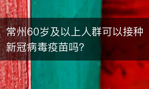 常州60岁及以上人群可以接种新冠病毒疫苗吗？