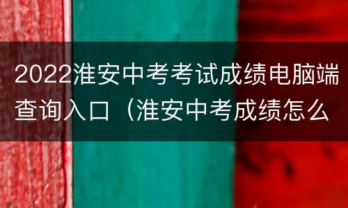2022淮安中考考试成绩电脑端查询入口（淮安中考成绩怎么查询）