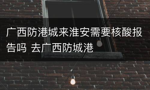 广西防港城来淮安需要核酸报告吗 去广西防城港