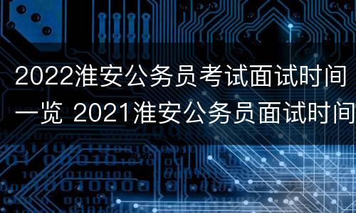 2022淮安公务员考试面试时间一览 2021淮安公务员面试时间