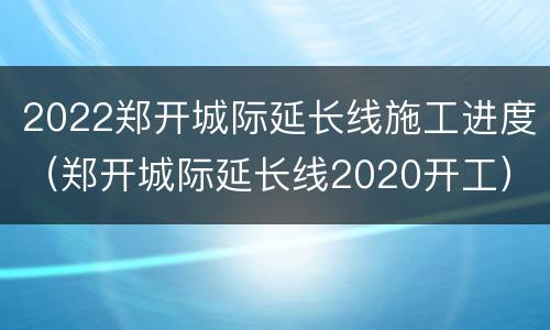 2022郑开城际延长线施工进度（郑开城际延长线2020开工）