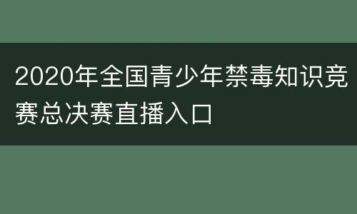 2020年全国青少年禁毒知识竞赛总决赛直播入口