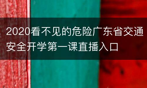 2020看不见的危险广东省交通安全开学第一课直播入口