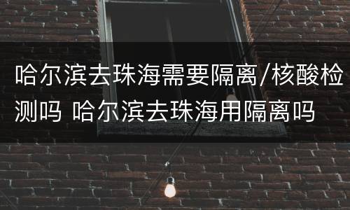 哈尔滨去珠海需要隔离/核酸检测吗 哈尔滨去珠海用隔离吗