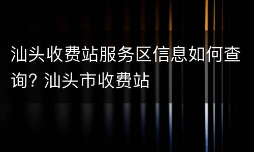汕头收费站服务区信息如何查询? 汕头市收费站