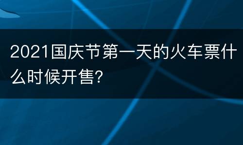 2021国庆节第一天的火车票什么时候开售？