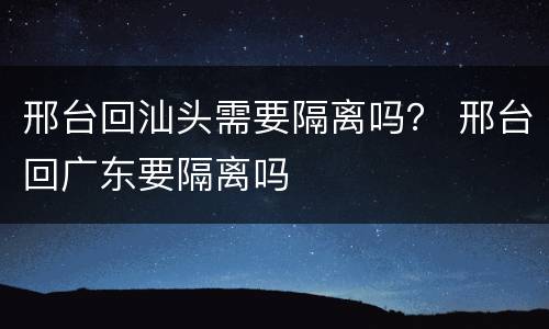 邢台回汕头需要隔离吗？ 邢台回广东要隔离吗