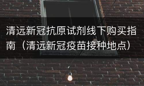 清远新冠抗原试剂线下购买指南（清远新冠疫苗接种地点）