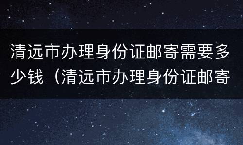 清远市办理身份证邮寄需要多少钱（清远市办理身份证邮寄需要多少钱呢）