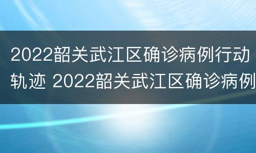2022韶关武江区确诊病例行动轨迹 2022韶关武江区确诊病例行动轨迹查询