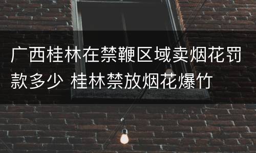 广西桂林在禁鞭区域卖烟花罚款多少 桂林禁放烟花爆竹