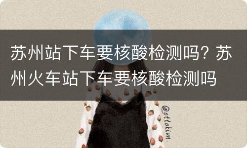 苏州站下车要核酸检测吗? 苏州火车站下车要核酸检测吗
