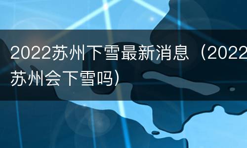 2022苏州下雪最新消息（2022苏州会下雪吗）
