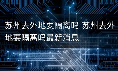 苏州去外地要隔离吗 苏州去外地要隔离吗最新消息