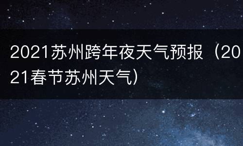 2021苏州跨年夜天气预报（2021春节苏州天气）