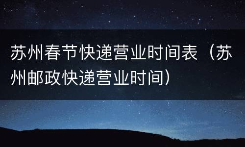苏州春节快递营业时间表（苏州邮政快递营业时间）