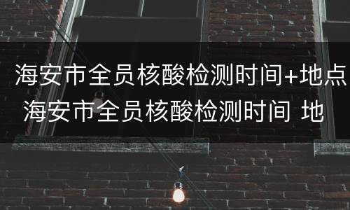 海安市全员核酸检测时间+地点 海安市全员核酸检测时间 地点表