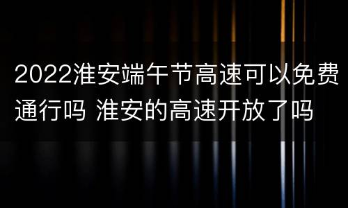 2022淮安端午节高速可以免费通行吗 淮安的高速开放了吗