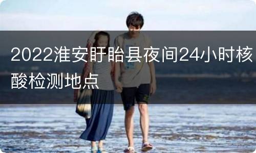 2022淮安盱眙县夜间24小时核酸检测地点