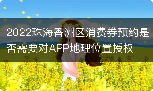 2022珠海香洲区消费券预约是否需要对APP地理位置授权