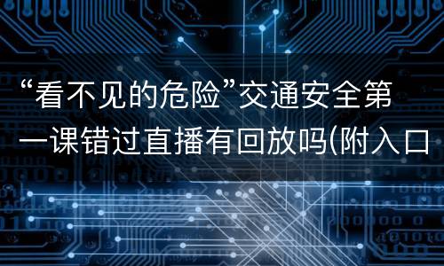 “看不见的危险”交通安全第一课错过直播有回放吗(附入口)