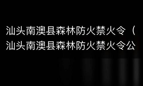 汕头南澳县森林防火禁火令（汕头南澳县森林防火禁火令公告）