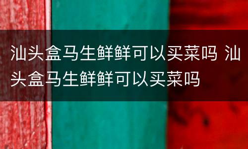 汕头盒马生鲜鲜可以买菜吗 汕头盒马生鲜鲜可以买菜吗