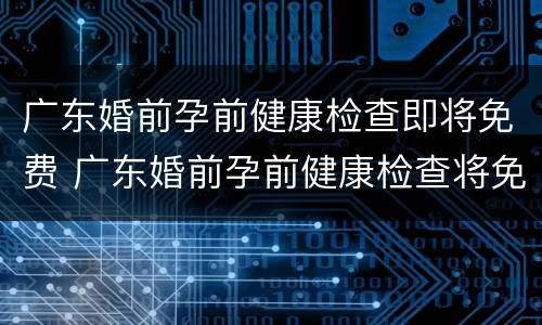 广东婚前孕前健康检查即将免费 广东婚前孕前健康检查将免费,“两检合一”共22项