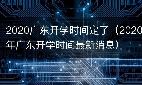 2020广东开学时间定了（2020年广东开学时间最新消息）