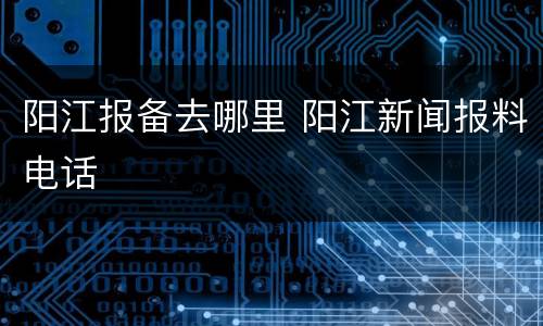 阳江报备去哪里 阳江新闻报料电话