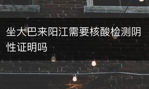 坐大巴来阳江需要核酸检测阴性证明吗