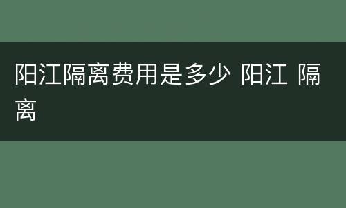 阳江隔离费用是多少 阳江 隔离