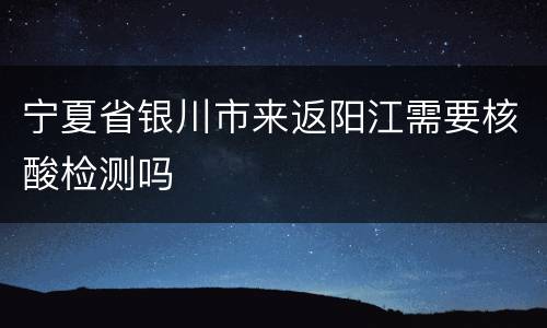 宁夏省银川市来返阳江需要核酸检测吗