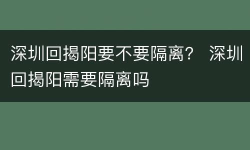 深圳回揭阳要不要隔离？ 深圳回揭阳需要隔离吗
