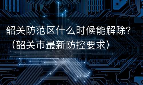 韶关防范区什么时候能解除？（韶关市最新防控要求）