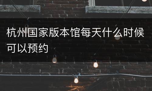 杭州国家版本馆每天什么时候可以预约